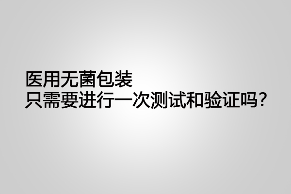 醫用無菌包裝只需要進行一次測試和驗證嗎？